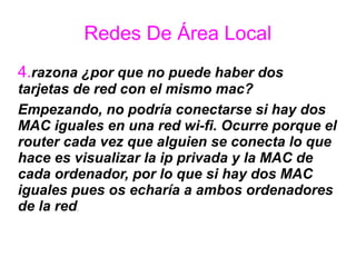 Redes De Área Local
4.razona ¿por que no puede haber dos
tarjetas de red con el mismo mac?
Empezando, no podría conectarse si hay dos
MAC iguales en una red wi-fi. Ocurre porque el
router cada vez que alguien se conecta lo que
hace es visualizar la ip privada y la MAC de
cada ordenador, por lo que si hay dos MAC
iguales pues os echaría a ambos ordenadores
de la red.
 
