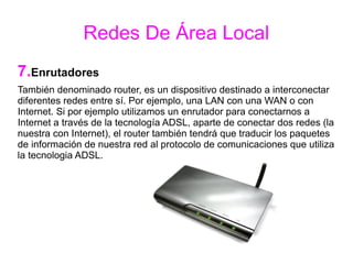 Redes De Área Local
7.Enrutadores
También denominado router, es un dispositivo destinado a interconectar
diferentes redes entre sí. Por ejemplo, una LAN con una WAN o con
Internet. Si por ejemplo utilizamos un enrutador para conectarnos a
Internet a través de la tecnología ADSL, aparte de conectar dos redes (la
nuestra con Internet), el router también tendrá que traducir los paquetes
de información de nuestra red al protocolo de comunicaciones que utiliza
la tecnologia ADSL.
 