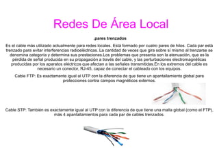 Redes De Área Local
.pares trenzados
Es el cable más utilizado actualmente para redes locales. Está formado por cuatro pares de hilos. Cada par está
trenzado para evitar interferencias radioeléctricas. La cantidad de veces que gira sobre sí mismo al trenzarse se
denomina categoría y determina sus prestaciones.Los problemas que presenta son la atenuación, que es la
pérdida de señal producida en su propagación a través del cable, y las perturbaciones electromagnéticas
producidas por los aparatos eléctricos que afectan a las señales transmitidas.En los extremos del cable es
necesario un conector, RJ-45, capaz de conectar el cableado con los equipos.
Cable FTP: Es exactamente igual al UTP con la diferencia de que tiene un apantallamiento global para
protecciones contra campos magnéticos externos.
Cable STP: También es exactamente igual al UTP con la diferencia de que tiene una malla global (como el FTP),
más 4 apantallamientos para cada par de cables trenzados.
 