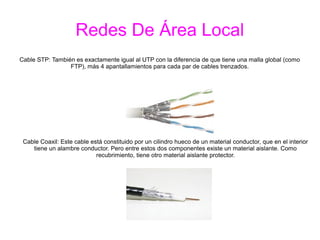 Redes De Área Local
Cable STP: También es exactamente igual al UTP con la diferencia de que tiene una malla global (como
FTP), más 4 apantallamientos para cada par de cables trenzados.
Cable Coaxil: Este cable está constituido por un cilindro hueco de un material conductor, que en el interior
tiene un alambre conductor. Pero entre estos dos componentes existe un material aislante. Como
recubrimiento, tiene otro material aislante protector.
 