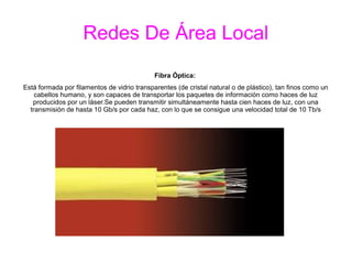 Redes De Área Local
Fibra Óptica:
Está formada por filamentos de vidrio transparentes (de cristal natural o de plástico), tan finos como un
cabellos humano, y son capaces de transportar los paquetes de información como haces de luz
producidos por un láser.Se pueden transmitir simultáneamente hasta cien haces de luz, con una
transmisión de hasta 10 Gb/s por cada haz, con lo que se consigue una velocidad total de 10 Tb/s
 
