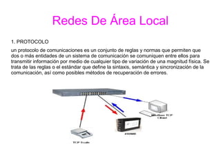 Redes De Área Local
1. PROTOCOLO
un protocolo de comunicaciones es un conjunto de reglas y normas que permiten que
dos o más entidades de un sistema de comunicación se comuniquen entre ellos para
transmitir información por medio de cualquier tipo de variación de una magnitud física. Se
trata de las reglas o el estándar que define la sintaxis, semántica y sincronización de la
comunicación, así como posibles métodos de recuperación de errores.
 