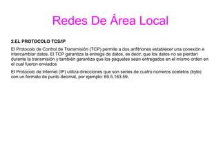 Redes De Área Local
2.EL PROTOCOLO TCS/IP
El Protocolo de Control de Transmisión (TCP) permite a dos anfitriones establecer una conexión e
intercambiar datos. El TCP garantiza la entrega de datos, es decir, que los datos no se pierdan
durante la transmisión y también garantiza que los paquetes sean entregados en el mismo orden en
el cual fueron enviados
El Protocolo de Internet (IP) utiliza direcciones que son series de cuatro números ocetetos (byte)
con un formato de punto decimal, por ejemplo: 69.5.163.59.
 