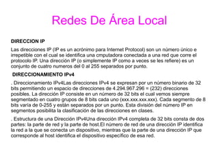 Redes De Área Local
DIRECCION IP
Las direcciones IP (IP es un acrónimo para Internet Protocol) son un número único e
irrepetible con el cual se identifica una cmputadora conectada a una red que corre el
protocolo IP. Una dirección IP (o simplemente IP como a veces se les refiere) es un
conjunto de cuatro numeros del 0 al 255 separados por punto.
DIRECCIONAMIENTO IPv4
. Direccionamiento IPv4Las direcciones IPv4 se expresan por un número binario de 32
bits permitiendo un espacio de direcciones de 4.294.967.296 = (232) direcciones
posibles. La dirección IP consiste en un número de 32 bits el cual vemos siempre
segmentado en cuatro grupos de 8 bits cada uno (xxx.xxx.xxx.xxx). Cada segmento de 8
bits varía de 0-255 y están separados por un punto. Esta división del número IP en
segmentos posibilita la clasificación de las direcciones en clases.
. Estructura de una Dirección IPv4Una dirección IPv4 completa de 32 bits consta de dos
partes: la parte de red y la parte de host.El número de red de una dirección IP identifica
la red a la que se conecta un dispositivo, mientras que la parte de una dirección IP que
corresponde al host identifica el dispositivo específico de esa red.
 