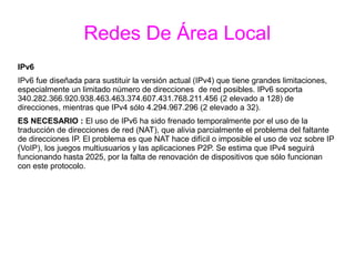 Redes De Área Local
IPv6
IPv6 fue diseñada para sustituir la versión actual (IPv4) que tiene grandes limitaciones,
especialmente un limitado número de direcciones de red posibles. IPv6 soporta
340.282.366.920.938.463.463.374.607.431.768.211.456 (2 elevado a 128) de
direcciones, mientras que IPv4 sólo 4.294.967.296 (2 elevado a 32).
ES NECESARIO : El uso de IPv6 ha sido frenado temporalmente por el uso de la
traducción de direcciones de red (NAT), que alivia parcialmente el problema del faltante
de direcciones IP. El problema es que NAT hace difícil o imposible el uso de voz sobre IP
(VoIP), los juegos multiusuarios y las aplicaciones P2P. Se estima que IPv4 seguirá
funcionando hasta 2025, por la falta de renovación de dispositivos que sólo funcionan
con este protocolo.
 