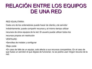 RELACIÓN ENTRE LOS EQUIPOSRELACIÓN ENTRE LOS EQUIPOS
DE UNA REDDE UNA RED
RED IGUALITARIA:
Cada uno de los ordenadores puede hacer de cliente y de servidor
indistintamente; puede compartir recursos y al mismo tiempo utilizar
recursos de otros equipos de la red. El usuario puede utilizar todos los
recursos propios sin restricción
VENTAJAS:
•Sencillas de instalar y configurar
•Bajo coste
•En caso de fallo de un equipo, solo afecta a sus recursos compartidos. En el caso de
que fuese un servidor el que dejase de funcionar, no se podría usar ningún recurso de la
red.
 