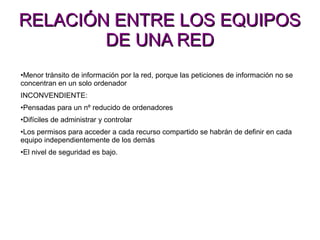 RELACIÓN ENTRE LOS EQUIPOSRELACIÓN ENTRE LOS EQUIPOS
DE UNA REDDE UNA RED
•Menor tránsito de información por la red, porque las peticiones de información no se
concentran en un solo ordenador
INCONVENDIENTE:
•Pensadas para un nº reducido de ordenadores
•Difíciles de administrar y controlar
•Los permisos para acceder a cada recurso compartido se habrán de definir en cada
equipo independientemente de los demás
•El nivel de seguridad es bajo.
 