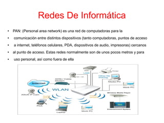 Redes De Informática
● PAN: (Personal area network) es una red de computadoras para la
● comunicación entre distintos dispositivos (tanto computadoras, puntos de acceso
● a internet, teléfonos celulares, PDA, dispositivos de audio, impresoras) cercanos
● al punto de acceso. Estas redes normalmente son de unos pocos metros y para
● uso personal, así como fuera de ella
 