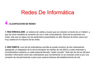 4.CLASIFICACION DE REDES
1. RED IRREGULARE: un sistema de cables y buses que se conectan a través de un módem, y
que da como resultado la conexión de una o más computadoras. Esta red es parecida a la
mixta, solo que no sigue con los parámetros presentados en ella. Muchos de estos casos son
muy usados en la mayoria de las redes.
3. RED SIMPLE :una red de ordenadores sencilla se puede construir de dos ordenadores
agregando un adaptador de la red (controlador de interfaz de red (NIC)) a cada ordenador y
conectándolos mediante un cable especial llamado "cable cruzado" .Este tipo de red es útil para
transferir información entre dos ordenadores que normalmente no se conectan entre sí por una
conexión de red permanente o para usos caseros básicos del establecimiento de red.
.
Redes De Informática
 