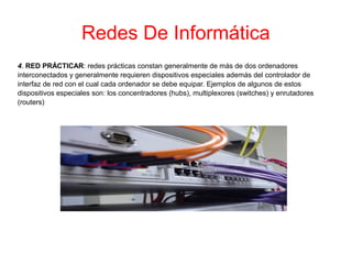 Redes De Informática
4. RED PRÁCTICAR: redes prácticas constan generalmente de más de dos ordenadores
interconectados y generalmente requieren dispositivos especiales además del controlador de
interfaz de red con el cual cada ordenador se debe equipar. Ejemplos de algunos de estos
dispositivos especiales son: los concentradores (hubs), multiplexores (switches) y enrutadores
(routers)
 