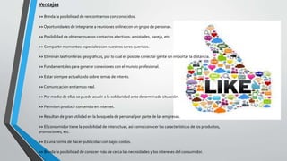 Ventajas
>> Brinda la posibilidad de rencontrarnos con conocidos.
>>Oportunidades de integrarse a reuniones online con un grupo de personas.
>> Posibilidad de obtener nuevos contactos afectivos: amistades, pareja, etc.
>> Compartir momentos especiales con nuestros seres queridos.
>> Eliminan las fronteras geográficas, por lo cual es posible conectar gente sin importar la distancia.
>> Fundamentales para generar conexiones con el mundo profesional.
>> Estar siempre actualizado sobre temas de interés.
>>Comunicación en tiempo real.
>> Por medio de ellas se puede acudir a la solidaridad ante determinada situación.
>> Permiten producir contenido en Internet.
>> Resultan de gran utilidad en la búsqueda de personal por parte de las empresas.
>> El consumidor tiene la posibilidad de interactuar, así como conocer las características de los productos,
promociones, etc.
>> Es una forma de hacer publicidad con bajos costos.
>> Brinda la posibilidad de conocer más de cerca las necesidades y los intereses del consumidor.
 