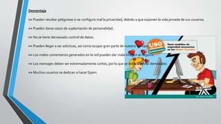 Desventaja
>> Pueden resultar peligrosas si se configura mal la privacidad, debido a que exponen la vida privada de sus usuarios.
>> Pueden darse casos de suplantación de personalidad.
>> No se tiene demasiado control de datos.
>> Pueden llegar a ser adictivas, así como ocupar gran parte de nuestro tiempo.
>> Los malos comentarios generados en la red pueden dar mala imagen al negocio.
>> Los mensajes deben ser extremadamente cortos, por lo que se debe abreviar demasiado.
>> Muchos usuarios se dedican a hacer Spam.
 