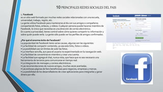 10 PRINCIPALES REDES SOCIALES DEL PAIS
1. Facebook
es un sitio web formado por muchas redes sociales relacionadas con una escuela,
universidad, trabajo, región, etc.
La gente utiliza Facebook para mantenerse al día con sus amigos o compañeros
compartiendo fotos, enlaces, y vídeos. Cualquier persona puede hacerse miembro de
Facebook, lo único que necesitas es una dirección de correo electrónico.
En cuanto a privacidad, tienes control sobre cómo quieres compartir tu información y
sobre quién puede verla. La gente sólo puede ver los perfiles de amigos confirmados.
¿Por qué el enorme éxito de Facebook?
La popularidad de Facebook tiene varias causas, algunas son las siguientes:
• La facilidad de compartir contenido, ya sea este links, fotos o videos.
• La posibilidad casi sin límites de subir las fotos.
• La interface sencilla, aun para el usuario no experimentado en la navegación web.
• La facilidad de convertirse en miembro y crear una cuenta.
• La facilidad que agrega el chat, nunca vista, que hace que no sea necesario una
herramienta de terceros para comunicarse en tiempo real.
• La integración de mensajes y correos electrónicos.
• Las recomendaciones de nuevos amigos, muchas veces acertadas.
• Las exitosas páginas de fans beneficiosas para negocios, empresas y marcas.
• La posibilidad de los desarrolladores de crear aplicaciones para integrarlas y ganar
dinero por ello.
 