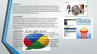 2.BADOO:
Badoo es una de las redes sociales mundiales más Importantes e implantadas en
internet, aunque detrás de Otras tan importantes y tan de moda como Facebook.
Badoo.com fue creada durante el año 2006 en Londres por Un pequeño grupo de
usuarios. Badoo está presente en Numerosos países como Badoo España (Badoo.es),
Badoo Italia (Badoo it), BadooVenezuela, etc.
3. EL FLIXSTER
En esta red podremos encontrar clasificaciones de películas, criticas de ellas,
películas en cartelera, noticias relacionadas con los filmes, trailers, perfiles o
datos de los actores, e inclusive el club de fans de actores y directores. Al
mismo tiempo podemos conocer amigos con gustos similares al nuestro en lo
concerniente al mundo del séptimo arte. Si ya hemos visto determinada
película que se encuentre en el listado de Flixter podemos votar por ella según
nuestro criterio.
4. GOOGLE BUZZ
Google Buzz es un servicio que permite la integración con diversas redes
sociales, incorporando Google Reader,Twitter, Flickr, Picasa yYouTube. Puedes
compartir de forma rápida con todo el mundo o con sólo algunos de tus
contactos, todo en una sola página.
Adicionalmente, Google Buzz también se integra a Google Maps, permitiendo
visualizar en un mapa la localización de los mensajes escritos en Buzz que están
más cercanos a tu ubicación. Igualmente, puede ser usado en su versión para
móviles, el cual cuenta con reconocimiento de voz, y permite publicar una
actualización de estado con sólo grabar el mensaje, sin que haya necesidad de
escribirlo.
 