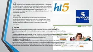 5.HI5
Hi5 es un popular sitio web que funciona como red social. Consiste en
un sitio interactivo en el que las personas pueden estar conectadas de
manera sencilla y entretenida. Más de 70 millones de personas lo usan
en el mundo y es especialmente usado en Latinoamérica. Su
crecimiento ha sido tan grande que ya está entre los 20 sitios web más
visitados en el mundo.
6. MY SPACE
es un sitio web, de interacción social constituido por perfiles
personales de usuarios que incluye redes de amigos, grupos, blogs,
fotos, vídeos y música, además de una red interna de mensajería que
permite comunicarse a unos usuarios con otros y un buscador
interno.es
7. MYLIFE
es un programa online que puede ser usado cuando se necesite buscar personas.
Al acceder a su página de inicio puedes buscar personas por medio de 3 categorías ordenadas que
son:
· Encontrar personas que conoces, con las siguientes opciones: buscar por nombre, encontrar por
correo electrónico, encontrar parientes, encontrar compañeros de clase, amores perdidos,
encontrar compañeros de trabajo y búsqueda congregación.
· Ver quien está en busca de ti.
· Vista de su perfil en la web: Con esto el motor de búsqueda de personas de mylife se pondrá en
marcha arrojando todos los posibles resultados a tu búsqueda que emprendas. Mylife mantiene
información actualizada para cualquier persona en más de 100 redes sociales y fuentes de registros
públicoscon el fin de abastecer de antecedentes claros de aquella persona que se busca.
 