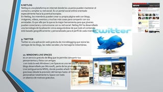 8.NETLOG
Netlog es una plataforma en internet donde los usuarios pueden mantener el
contacto y ampliar su red social. Es un portal social online orientado
especialmente hacia la juventud europea.
En Netlog, los miembros pueden crear su propia página web con blogs,
imágenes, vídeos, eventos y muchas más cosas para compartir con sus
amistades. Es por ello por lo que es la mejor herramienta para que jóvenes
puedan conectarse y comunicarse con su red social. Netlog NV ha desarrollado
una tecnología de localización única asegurándose de que todo el contenido
está basado geográficamente y personalizado para el perfil de cada miembro.
9.TWITTER
Twitter es una aplicación web gratuita de microblogging que reúne las
ventajas de los blogs, las redes sociales y la mensajería instantánea.
10. WINDOWS LIVE SPACES
es un servicio gratuito de Blog que te permite compartir tus
pensamientos y fotos con amigos
o en toda la web.Windows Live Spaces es una red social y servicio de
blogs desarrollado por Microsoft, parte de los productosWindows
Live (antiguamente MSN), donde puedes añadir herramientas
graciosas (desde la previsión del tiempo hasta el horóscopo) y
personalizar totalmente tu Space con todo
un abanico de motivos gratuitos.
 