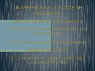 UNIVERSIDAD AUTONOMA DE 
GUERRERO 
UNIDAD ACADEMICA DE DERCHO 
TECNOLOGIAS PARA LA INFORMACION Y LA 
COMUNICACIÓN 
M.C. PERLA ELIZABETH VENTURA RAMOS 
REDES SOCIALES 
ITZEL GUADALUPE JIMENEZ RODRIGUEZ 
1.- A TURNO MATUTINO . 
 