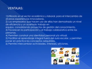 VENTAJAS:

1)Utilizada en el sector académico y laboral, para el intercambio de
diversas experiencias innovadoras.
2) Los empresarios que hacen uso de ellas han demostrado un nivel
de eficiencia y un acertado trabajo en
equipo, consolidando proyectos de gestión del conocimiento.
3) Favorecen la participación y el trabajo colaborativo entre las
personas.
4) Permiten construir una identidad personal y/o virtual.
5) Facilitan el aprendizaje integral fuera del aula escolar, y permiten
poner en práctica los conceptos adquiridos.
6) Permite intercambiar actividades, intereses, aficiones.
 