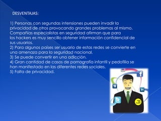 DESVENTAJAS:

1) Personas con segundas intensiones pueden invadir la
privacidad de otros provocando grandes problemas al mismo.
Compañías especialistas en seguridad afirman que para
los hackers es muy sencillo obtener información confidencial de
sus usuarios.
2) Para algunos países ser usuario de estas redes se convierte en
una amenaza para la seguridad nacional.
3) Se puede convertir en una adicción.
4) Gran cantidad de casos de pornografía infantil y pedofilia se
han manifestado en las diferentes redes sociales.
5) Falta de privacidad.
 