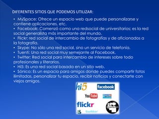 DIFERENTES SITIOS QUE PODEMOS UTILIZAR:
• MySpace: Ofrece un espacio web que puede personalizarse y
contiene aplicaciones, etc.
• Facebook: Comenzó como una redsocial de universitarios; es la red
social generalista más importante del mundo.
• Flickr: red social de intercambio de fotografías y de aficionados a
la fotografía.
• Skype: No sólo una red social, sino un servicio de telefonía.
• Tuenti: Una red social muy semejante al Facebook.
• Twitter: Red social para intercambio de intereses sobre todo
profesionales y literarios.
• Hi5: Es una red social basada en un sitio web.
• Sónico: Es un espacio para amigos donde puedes compartir fotos
ilimitadas, personalizar tu espacio, recibir noticias y conectarte con
viejos amigos.
 