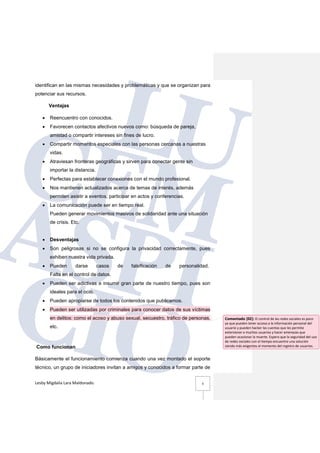 Lesby Migdalia Lara Maldonado. 3
identifican en las mismas necesidades y problemáticas y que se organizan para
potenciar sus recursos.
Ventajas
• Reencuentro con conocidos.
• Favorecen contactos afectivos nuevos como: búsqueda de pareja,
amistad o compartir intereses sin fines de lucro.
• Compartir momentos especiales con las personas cercanas a nuestras
vidas.
• Atraviesan fronteras geográficas y sirven para conectar gente sin
importar la distancia.
• Perfectas para establecer conexiones con el mundo profesional.
• Nos mantienen actualizados acerca de temas de interés, además
permiten asistir a eventos, participar en actos y conferencias.
• La comunicación puede ser en tiempo real.
Pueden generar movimientos masivos de solidaridad ante una situación
de crisis. Etc.
• Desventajas
• Son peligrosas si no se configura la privacidad correctamente, pues
exhiben nuestra vida privada.
• Pueden darse casos de falsificación de personalidad.
Falta en el control de datos.
• Pueden ser adictivas e insumir gran parte de nuestro tiempo, pues son
ideales para el ocio.
• Pueden apropiarse de todos los contenidos que publicamos.
• Pueden ser utilizadas por criminales para conocer datos de sus víctimas
en delitos: como el acoso y abuso sexual, secuestro, tráfico de personas,
etc.
Como funcionan
Básicamente el funcionamiento comienza cuando una vez montado el soporte
técnico, un grupo de iniciadores invitan a amigos y conocidos a formar parte de
Comentado [ll2]: El control de las redes sociales es poco
ya que pueden tener acceso a la información personal del
usuario y pueden hacker las cuentas que les permite
extorsionar a muchos usuarios y hacer amenazas que
pueden ocasionar la muerte. Espero que la seguridad del uso
de redes sociales con el tiempo encuentre una solución
siendo más exigentes al momento del registro de usuarios.
 