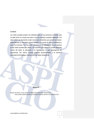 Lesby Migdalia Lara Maldonado. 7
Cuidado
Las redes sociales pueden ser utilizadas para un uso personal y privado, pero
se debe tener en cuenta que todo lo que se publique quedará registrado. Por
este motivo, es importante cuidar mucho los contenidos que queremos mostrar,
especialmente si queremos utilizar el perfil o la cuenta de forma profesional o
para una empresa. Por otra parte, una persona es definida por lo que aparece
en las redes sociales que utiliza y la impresión que causemos puede depender
mucho del estilo, la educación o la claridad con la que expongamos los
argumentos. Por último, aunque estemos acostumbrados a la escritura
abreviada de WhatsApp, intenta evitar las faltas ortográficas.
Bibliografía
Blog de Ana Nieto. (11 de octubre de 2006). Web empresa20. Obtenido de
https://www.webempresa20.com/blog/las-30-redes-sociales-mas-utilizadas.html
 