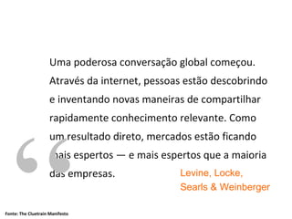 Uma poderosa conversação global começou. Através da internet, pessoas estão descobrindo e inventando novas maneiras de compartilhar rapidamente conhecimento relevante. Como um resultado direto, mercados estão ficando mais espertos — e mais espertos que a maioria das empresas . “ ” Levine, Locke, Searls & Weinberger Fonte: The Cluetrain Manifesto 