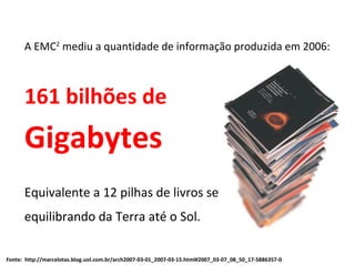 A EMC 2  mediu a quantidade de informação produzida em 2006: 161 bilhões de Gigabytes Equivalente a 12 pilhas de livros se  equilibrando da Terra até o Sol. Fonte:  http://marcelotas.blog.uol.com.br/arch2007-03-01_2007-03-15.html#2007_03-07_08_50_17-5886357-0 