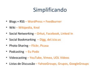 Simplificando Blogs + RSS  – WordPress + Feedburner Wiki  – Wikipedia, Knol Social Networking  – Orkut, Facebook, Linked In Social Bookmarking  – Digg, del.icio.us Photo Sharing  – Flickr, Picasa Podcasting  – Eu Podo Videocasting  – YouTube, Vimeo, UOL Vídeos Listas de Discussão  – YahooGroups, Grupos, GoogleGroups 