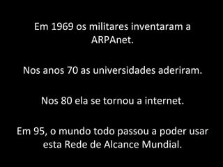 Em 1969 os militares inventaram a ARPAnet. Nos anos 70 as universidades aderiram. Nos 80 ela se tornou a internet. Em 95, o mundo todo passou a poder usar esta Rede de Alcance Mundial. 