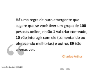 Há uma regra de ouro emergente que  sugere que se você tiver um grupo de  100  pessoas online, então  1  vai criar conteúdo,  10  vão interagir com ele (comentando ou oferecendo melhorias) e outros  89  irão apenas ver. “ ” Charles Arthur Fonte:  The Guardian, 20/07/2006 