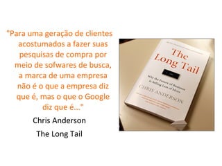 "Para uma geração de clientes acostumados a fazer suas pesquisas de compra por meio de sofwares de busca, a marca de uma empresa não é o que a empresa diz que é, mas o que o Google diz que é..." Chris Anderson The Long Tail 