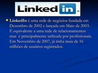 LinkedIn  é uma rede de negócios fundada em Dezembro de 2002 e lançada em Maio de 2003. É equivalente a uma rede de relacionamentos mas  é principalmente utilizada por profissionais. Em Novembro de 2007, já tinha mais de 16 milhões de usuários registrados.  