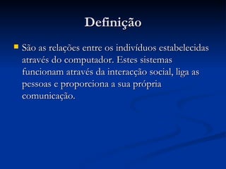 Definição São as relações entre os indivíduos estabelecidas através do computador. Estes sistemas funcionam através da interacção social, liga as pessoas e proporciona a sua própria comunicação. 