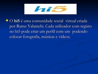 O  hi5  é uma comunidade social  virtual criada por Ramu Yalamchi. Cada utilizador com registo no hi5 pode criar um perfil com um  podendo colocar fotografia, músicas e vídeos.  