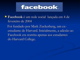 Facebook  é um rede social  lançada em 4 de fevereiro de 2004 Foi fundado por Mark Zuckerberg, um ex-estudante de Harvard. Inicialmente, a adesão ao Facebook era restrita apenas aos estudantes do Harvard College.  
