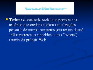 Twitter  é uma rede social que permite aos usuários   que enviem e leiam actualizações pessoais de outros contactos (em textos de até 140 caracteres, conhecidos como "tweets"), através da própria Web 