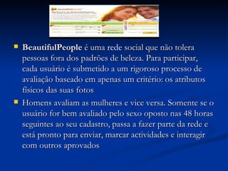 BeautifulPeople  é uma  rede  social que não tolera pessoas fora dos padrões de beleza. Para participar, cada usuário é submetido a um rigoroso processo de avaliação baseado em apenas um critério: os atributos físicos das suas fotos  Homens avaliam as mulheres e vice versa. Somente se o usuário for bem avaliado pelo sexo oposto nas 48 horas seguintes ao seu cadastro, passa a fazer parte da rede e está pronto para enviar, marcar actividades e interagir com outros aprovados  