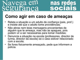 Como agir em caso de ameaças Relata a situação a um adulto de confiança (pais, prof.) e insiste até que o adulto tome providências; Não abras nem leias mensagens provenientes de alguém que te ameaça, mas não as apagues, pois podem vir a ser necessárias para tomar medidas; Denuncia a situação na escola (professores, director de turma, director da escola) se o caso estiver relacionado com a escola;  Se fores fisicamente ameaçado, pede que informem a polícia. 
