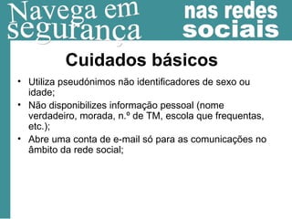Cuidados básicos Utiliza pseudónimos não identificadores de sexo ou idade; Não disponibilizes informação pessoal (nome verdadeiro, morada, n.º de TM, escola que frequentas, etc.); Abre uma conta de e-mail só para as comunicações no âmbito da rede social; 