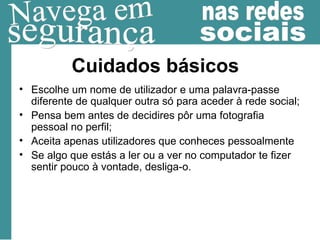 Cuidados básicos Escolhe um nome de utilizador e uma palavra-passe diferente de qualquer outra só para aceder à rede social; Pensa bem antes de decidires pôr uma fotografia pessoal no perfil; Aceita apenas utilizadores que conheces pessoalmente Se algo que estás a ler ou a ver no computador te fizer sentir pouco à vontade, desliga-o.  