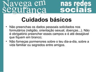 Cuidados básicos Não preenchas os dados pessoais solicitados nos formulários (religião, orientação sexual, doenças...). Não é obrigatório preencher esses campos e é até desejável que fiquem em branco; Não forneças pormenores sobre o teu dia-a-dia, sobre a vida familiar ou segredos entre amigos.  