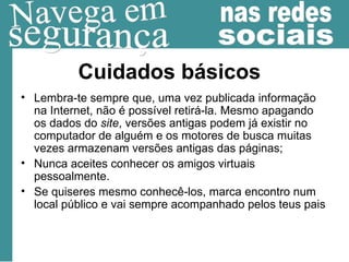 Cuidados básicos Lembra-te sempre que, uma vez publicada informação na Internet, não é possível retirá-la. Mesmo apagando os dados do  site , versões antigas podem já existir no computador de alguém e os motores de busca muitas vezes armazenam versões antigas das páginas; Nunca aceites conhecer os amigos virtuais pessoalmente. Se quiseres mesmo conhecê-los, marca encontro num local público e vai sempre acompanhado pelos teus pais  