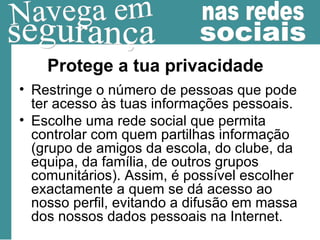 Protege a tua privacidade Restringe o número de pessoas que pode ter acesso às tuas informações pessoais. Escolhe uma rede social que permita controlar com quem partilhas informação (grupo de amigos da escola, do clube, da equipa, da família, de outros grupos comunitários). Assim, é possível escolher exactamente a quem se dá acesso ao nosso perfil, evitando a difusão em massa dos nossos dados pessoais na Internet. 