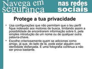 Protege a tua privacidade Usa configurações que não permitam que o teu perfil fique indexado aos motores de busca, limitando assim a possibilidade de encontrarem informação sobre ti, pela simples introdução de um nome ou de qualquer outra palavra-chave. Escolhe criteriosamente quem se adicionas como amigo, já que, do lado de lá, pode estar alguém com identidade disfarçada. E uma fotografia continua a não ser prova bastante. 