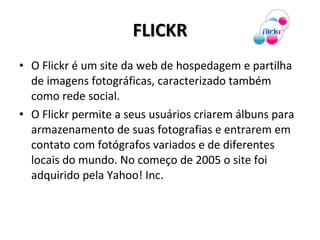 FLICKR O Flickr é um site da web de hospedagem e partilha de imagens fotográficas, caracterizado também como rede social. O Flickr permite a seus usuários criarem álbuns para armazenamento de suas fotografias e entrarem em contato com fotógrafos variados e de diferentes locais do mundo. No começo de 2005 o site foi adquirido pela Yahoo! Inc. 