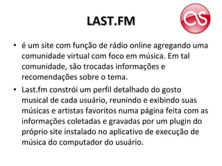 LAST.FM é um site com função de rádio online agregando uma comunidade virtual com foco em música. Em tal comunidade, são trocadas informações e recomendações sobre o tema. Last.fm constrói um perfil detalhado do gosto musical de cada usuário, reunindo e exibindo suas músicas e artistas favoritos numa página feita com as informações coletadas e gravadas por um plugin do próprio site instalado no aplicativo de execução de música do computador do usuário. 