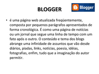 BLOGGER é uma página web atualizada freqüentemente, composta por pequenos parágrafos apresentados de forma cronológica. É como uma página de notícias ou um jornal que segue uma linha de tempo com um fato após o outro. O conteúdo e tema dos blogs abrange uma infinidade de assuntos que vão desde diários, piadas, links, notícias, poesia, idéias, fotografias, enfim, tudo que a imaginação do autor permitir. 