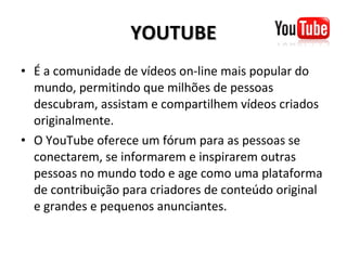 YOUTUBE É a comunidade de vídeos on-line mais popular do mundo, permitindo que milhões de pessoas descubram, assistam e compartilhem vídeos criados originalmente. O YouTube oferece um fórum para as pessoas se conectarem, se informarem e inspirarem outras pessoas no mundo todo e age como uma plataforma de contribuição para criadores de conteúdo original e grandes e pequenos anunciantes. 