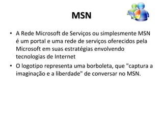 MSN A Rede Microsoft de Serviços ou simplesmente MSN é um portal e uma rede de serviços oferecidos pela Microsoft em suas estratégias envolvendo tecnologias de Internet O logotipo representa uma borboleta, que "captura a imaginação e a liberdade" de conversar no MSN. 